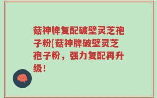 菇神牌复配破壁灵芝孢子粉(菇神牌破壁灵芝孢子粉，强力复配再升级！