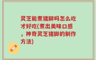 灵芝能煮猪脚吗怎么吃才好吃(煮出美味口感，神奇灵芝猪脚的制作方法)