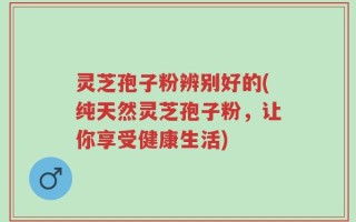 灵芝孢子粉辨别好的(纯天然灵芝孢子粉，让你享受健康生活)