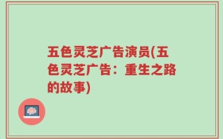 五色灵芝广告演员(五色灵芝广告：重生之路的故事)