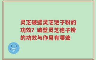灵芝破壁灵芝饱子粉的功效？破壁灵芝孢子粉的功效与作用有哪些