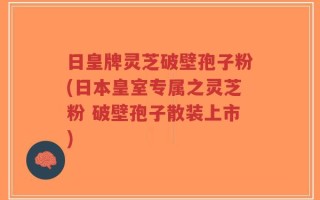 日皇牌灵芝破壁孢子粉(日本皇室专属之灵芝粉 破壁孢子散装上市)