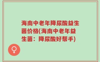 海南中老年降尿酸益生菌价格(海南中老年益生菌：降尿酸好帮手)