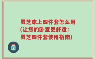 灵芝床上四件套怎么用(让您的卧室更舒适：灵芝四件套使用指南)