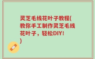 灵芝毛线花叶子教程(教你手工制作灵芝毛线花叶子，轻松DIY！)