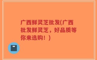 广西鲜灵芝批发(广西批发鲜灵芝，好品质等你来选购！)