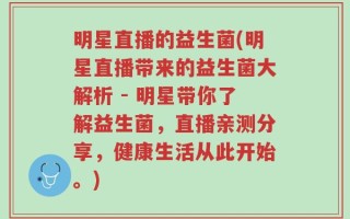 明星直播的益生菌(明星直播带来的益生菌大解析 - 明星带你了解益生菌，直播亲测分享，健康生活从此开始。)