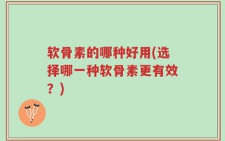 软骨素的哪种好用(选择哪一种软骨素更有效？)