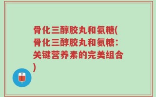 骨化三醇胶丸和氨糖(骨化三醇胶丸和氨糖：关键营养素的完美组合)