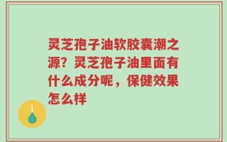 灵芝孢子油软胶囊潮之源？灵芝孢子油里面有什么成分呢，保健效果怎么样