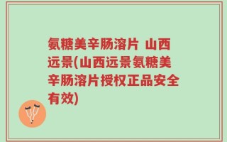 氨糖美辛肠溶片 山西远景(山西远景氨糖美辛肠溶片授权正品安全有效)