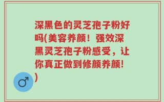 深黑色的灵芝孢子粉好吗(美容养颜！强效深黑灵芝孢子粉感受，让你真正做到修颜养颜!)