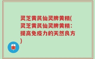 灵芝黄芪仙灵脾黄精(灵芝黄芪仙灵脾黄精：提高免疫力的天然良方)