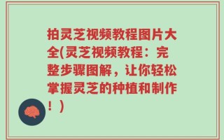 拍灵芝视频教程图片大全(灵芝视频教程：完整步骤图解，让你轻松掌握灵芝的种植和制作！)