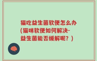 猫吃益生菌软便怎么办(猫咪软便如何解决-益生菌能否缓解呢？)