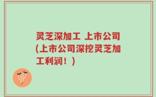 灵芝深加工 上市公司(上市公司深挖灵芝加工利润！)