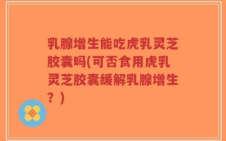 乳腺增生能吃虎乳灵芝胶囊吗(可否食用虎乳灵芝胶囊缓解乳腺增生？)