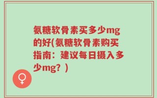 氨糖软骨素买多少mg的好(氨糖软骨素购买指南：建议每日摄入多少mg？)