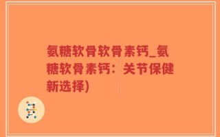 氨糖软骨软骨素钙_氨糖软骨素钙：关节保健新选择)