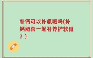 补钙可以补氨糖吗(补钙能否一起补养护软骨？)