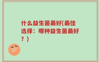 什么益生菌最好(最佳选择：哪种益生菌最好？)