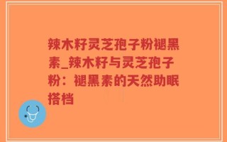 辣木籽灵芝孢子粉褪黑素_辣木籽与灵芝孢子粉：褪黑素的天然助眠搭档