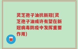 灵芝孢子油抗新冠(灵芝孢子油或许有望在新冠病毒防疫中发挥重要作用)