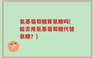 氨基葡萄糖算氨糖吗(能否用氨基葡萄糖代替氨糖？)