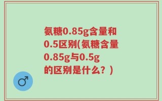 氨糖0.85g含量和0.5区别(氨糖含量0.85g与0.5g的区别是什么？)