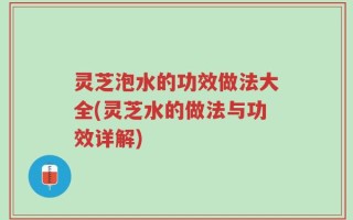 灵芝泡水的功效做法大全(灵芝水的做法与功效详解)