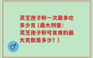 灵芝孢子粉一次最多吃多少克 (最大剂量：灵芝孢子粉可食用的最大克数是多少？)