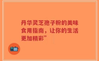 丹华灵芝孢子粉的美味食用指南，让你的生活更加精彩”