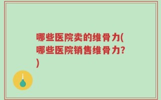 哪些医院卖的维骨力(哪些医院销售维骨力？)