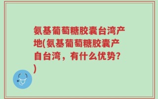 氨基葡萄糖胶囊台湾产地(氨基葡萄糖胶囊产自台湾，有什么优势？)