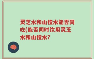 灵芝水和山楂水能否同吃(能否同时饮用灵芝水和山楂水？