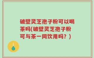 破壁灵芝孢子粉可以喝茶吗(破壁灵芝孢子粉可与茶一同饮用吗？)