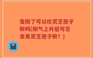 变阳了可以吃灵芝孢子粉吗(阳气上升后可否食用灵芝孢子粉？)