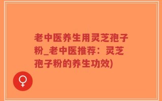 老中医养生用灵芝孢子粉_老中医推荐：灵芝孢子粉的养生功效)