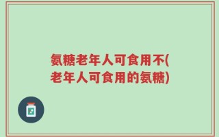 氨糖老年人可食用不(老年人可食用的氨糖)