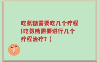 吃氨糖需要吃几个疗程(吃氨糖需要进行几个疗程治疗？)