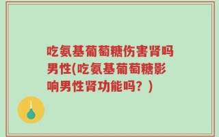 吃氨基葡萄糖伤害肾吗男性(吃氨基葡萄糖影响男性肾功能吗？)