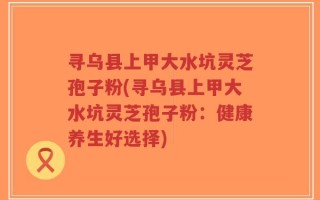 寻乌县上甲大水坑灵芝孢子粉(寻乌县上甲大水坑灵芝孢子粉：健康养生好选择)