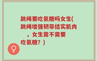 跳绳要吃氨糖吗女生(跳绳增强韧带结实肌肉   ，女生需不需要吃氨糖？)