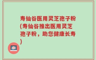 寿仙谷医用灵芝孢子粉(寿仙谷推出医用灵芝孢子粉，助您健康长寿)