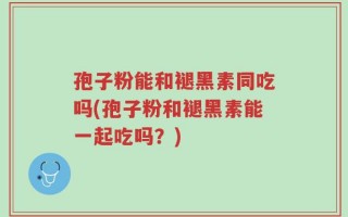 孢子粉能和褪黑素同吃吗(孢子粉和褪黑素能一起吃吗？)