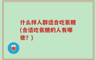 什么样人群适合吃氨糖(合适吃氨糖的人有哪些？)