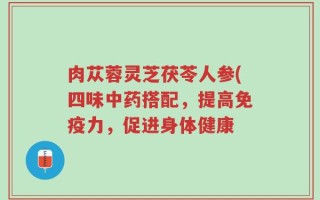 肉苁蓉灵芝茯苓人参(四味中药搭配，提高免疫力，促进身体健康
