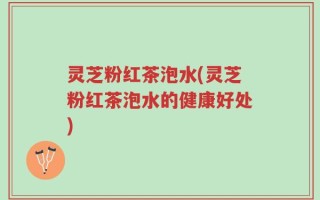 灵芝粉红茶泡水(灵芝粉红茶泡水的健康好处)