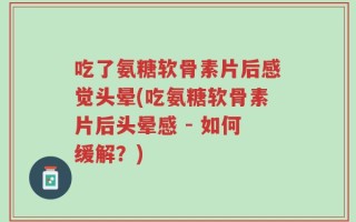 吃了氨糖软骨素片后感觉头晕(吃氨糖软骨素片后头晕感 - 如何缓解？)