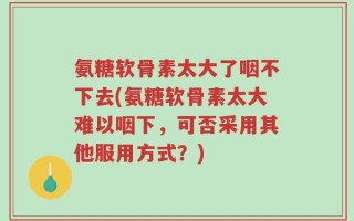 氨糖软骨素太大了咽不下去(氨糖软骨素太大难以咽下，可否采用其他服用方式？)